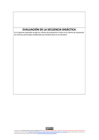 EVALUACIÓN DE LA SECUENCIA DIDÁCTICA
En el siguiente apartado recoge los criterios de evaluación a incluir en la rúbrica de evaluación
así como los porcentajes establecidos que tendrán peso en la nota final.
Presentación "Formación sobre secuencias didácticas TIC” para Encuentro Aulablog 2015 creado por Javier Ramos Sancha y Julián Sanz Mamolar se
encuentra bajo una Licencia Creative Commons Reconocimiento-NoComercial-CompartirIgual 3.0 Unported.Permisos que vayan más allá de lo
cubierto por esta licencia pueden encontrarse enhttp://es.creativecommons.org/licencia/.
 