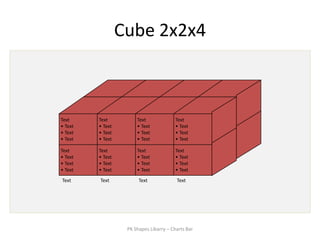 Cube 2x2x4



Text     Text          Text              Text
• Text   • Text        • Text            • Text
• Text   • Text        • Text            • Text
• Text   • Text        • Text            • Text

Text     Text          Text              Text
• Text   • Text        • Text            • Text
• Text   • Text        • Text            • Text
• Text   • Text        • Text            • Text
Text     Text           Text             Text




                   PK Shapes Libarry – Charts Bar
 