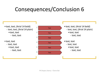 Consequences/Conclusion 6

• text, text, (Arial 14 bold)       1                                    • text, text, (Arial 14 bold)
                                                     Text
   - text, text, (Arial 14 plain)                                           - text, text, (Arial 14 plain)
      • text, text                  2                Text                      • text, text
         - text, text                                                             - text, text
                                    3                Text

• text, text                        4                Text
                                                                         • text, text
   - text, text                                                             - text, text
      • text, text                  5                Text                      • text, text
         - text, text                                                             - text, text
                                    6                Text




                                        PK Shapes Libarry – Charts Bar
 