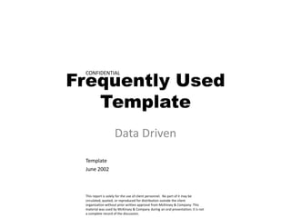 Frequently Used
 CONFIDENTIAL




   Template
                    Data Driven
 Template
 June 2002



 This report is solely for the use of client personnel. No part of it may be
 circulated, quoted, or reproduced for distribution outside the client
 organization without prior written approval from McKinsey & Company. This
 material was used by McKinsey & Company during an oral presentation; it is not
 a complete record of the discussion.
 