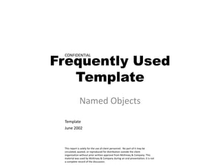Frequently Used
 CONFIDENTIAL




   Template
             Named Objects
 Template
 June 2002



 This report is solely for the use of client personnel. No part of it may be
 circulated, quoted, or reproduced for distribution outside the client
 organization without prior written approval from McKinsey & Company. This
 material was used by McKinsey & Company during an oral presentation; it is not
 a complete record of the discussion.
 