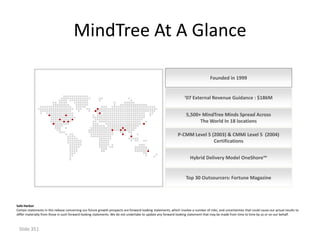 MindTree At A Glance

                                                                                                                                     Founded in 1999


                                                                                                                    ‘07 External Revenue Guidance : $186M


                                                                                                                     5,500+ MindTree Minds Spread Across
                                                                                                                           The World In 18 locations

                                                                                                               P-CMM Level 5 (2003) & CMMi Level 5 (2004)
                                                                                                                              Certifications


                                                                                                                       Hybrid Delivery Model OneShore™


                                                                                                                     Top 30 Outsourcers: Fortune Magazine




Safe Harbor
Certain statements in this release concerning our future growth prospects are forward-looking statements, which involve a number of risks, and uncertainties that could cause our actual results to
differ materially from those in such forward-looking statements. We do not undertake to update any forward-looking statement that may be made from time to time by us or on our behalf.



 Slide 351
 