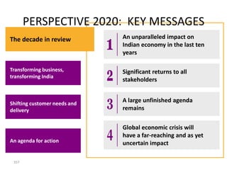 PERSPECTIVE 2020: KEY MESSAGES
The decade in review          An unparalleled impact on
                              Indian economy in the last ten
                              years

Transforming business,        Significant returns to all
transforming India
                              stakeholders


Shifting customer needs and
                              A large unfinished agenda
delivery                      remains

                              Global economic crisis will
                              have a far-reaching and as yet
An agenda for action          uncertain impact

 357
 