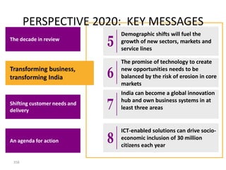 PERSPECTIVE 2020: KEY MESSAGES
                              Demographic shifts will fuel the
The decade in review          growth of new sectors, markets and
                              service lines

                              The promise of technology to create
Transforming business,        new opportunities needs to be
transforming India            balanced by the risk of erosion in core
                              markets
                              India can become a global innovation
                              hub and own business systems in at
Shifting customer needs and
delivery                      least three areas


                              ICT-enabled solutions can drive socio-
An agenda for action          economic inclusion of 30 million
                              citizens each year

 358
 
