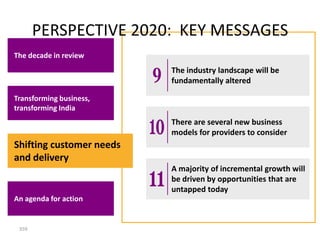 PERSPECTIVE 2020: KEY MESSAGES
The decade in review
                          The industry landscape will be
                          fundamentally altered

Transforming business,
transforming India
                          There are several new business
                          models for providers to consider
Shifting customer needs
and delivery
                          A majority of incremental growth will
                          be driven by opportunities that are
                          untapped today
An agenda for action


 359
 