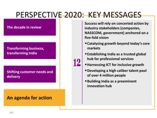 PERSPECTIVE 2020: KEY MESSAGES
                              Success will rely on concerted action by
The decade in review          industry stakeholders (companies,
                              NASSCOM, government) anchored on a
                              five-fold vision
                              • Catalysing growth beyond today’s core
Transforming business,          markets
transforming India            • Establishing India as a trusted global
                                hub for professional services
                              • Harnessing ICT for inclusive growth
Shifting customer needs and   • Developing a high caliber talent pool
delivery                        of over 4 million people
                              • Building India as a preeminent
                                innovation hub


An agenda for action

 360
 
