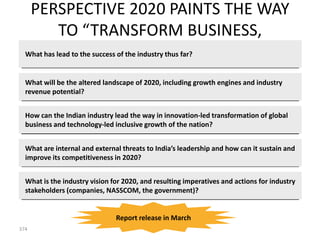 PERSPECTIVE 2020 PAINTS THE WAY
            TO “TRANSFORM BUSINESS,
                     TRANSFORM INDIA”
  What has lead to the success of the industry thus far?


  What will be the altered landscape of 2020, including growth engines and industry
  revenue potential?


  How can the Indian industry lead the way in innovation-led transformation of global
  business and technology-led inclusive growth of the nation?


  What are internal and external threats to India’s leadership and how can it sustain and
  improve its competitiveness in 2020?


  What is the industry vision for 2020, and resulting imperatives and actions for industry
  stakeholders (companies, NASSCOM, the government)?


                               Report release in March
374
 