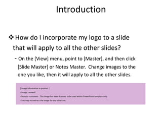 Introduction

How do I incorporate my logo to a slide
 that will apply to all the other slides?
  - On the [View] menu, point to [Master], and then click
    [Slide Master] or Notes Master. Change images to the
    one you like, then it will apply to all the other slides.

     [ Image information in product ]
     - Image : mowolf
     - Note to customers : This image has been licensed to be used within PowerPoint template only.
     - You may not extract the image for any other use.
 