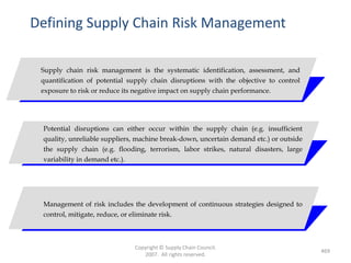 Defining Supply Chain Risk Management

 Supply chain risk management is the systematic identification, assessment, and
 quantification of potential supply chain disruptions with the objective to control
 exposure to risk or reduce its negative impact on supply chain performance.




 Potential disruptions can either occur within the supply chain (e.g. insufficient
 quality, unreliable suppliers, machine break-down, uncertain demand etc.) or outside
 the supply chain (e.g. flooding, terrorism, labor strikes, natural disasters, large
 variability in demand etc.).




 Management of risk includes the development of continuous strategies designed to
 control, mitigate, reduce, or eliminate risk.



                              Copyright © Supply Chain Council.
                                                                                        469
                                 2007. All rights reserved.
 