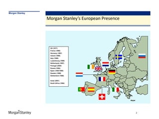 Morgan Stanley

                 Morgan Stanley’s European Presence




                  UK (1977)
                  France (1990)
                  Germany (1987)
                  Ireland (1998)
                  Italy (1989)
                  Luxembourg (1989)
                  Netherlands (1997)
                  Portugal (2000)
                  Russia (1994)
                  Spain (1993/1999)
                  Sweden (1999)
                  Switzerland (1986)


                  Israel (2001)
                  South Africa (1994)




                                                      2
 