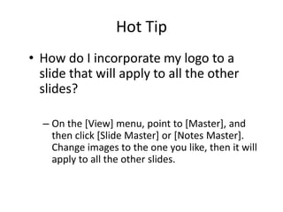 Hot Tip
• How do I incorporate my logo to a
  slide that will apply to all the other
  slides?

  – On the [View] menu, point to [Master], and
    then click [Slide Master] or [Notes Master].
    Change images to the one you like, then it will
    apply to all the other slides.
 