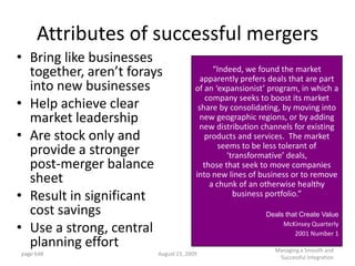 Attributes of successful mergers
• Bring like businesses
  together, aren’t forays                   “Indeed, we found the market
                                        apparently prefers deals that are part
  into new businesses                 of an ‘expansionist’ program, in which a
                                          company seeks to boost its market
• Help achieve clear                   share by consolidating, by moving into
  market leadership                     new geographic regions, or by adding
                                       new distribution channels for existing
• Are stock only and                     products and services. The market
                                              seems to be less tolerant of
  provide a stronger                            ‘transformative’ deals,
  post-merger balance                    those that seek to move companies
                                      into new lines of business or to remove
  sheet                                    a chunk of an otherwise healthy
• Result in significant                           business portfolio.”

  cost savings                                           Deals that Create Value

• Use a strong, central                                       McKinsey Quarterly
                                                                  2001 Number 1
  planning effort                                           Managing a Smooth and
page 648                August 23, 2009
                                                             Successful Integration
 