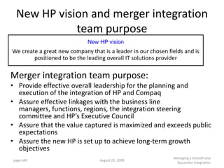 New HP vision and merger integration
            team purpose
                             New HP vision
We create a great new company that is a leader in our chosen fields and is
        positioned to be the leading overall IT solutions provider

Merger integration team purpose:
• Provide effective overall leadership for the planning and
  execution of the integration of HP and Compaq
• Assure effective linkages with the business line
  managers, functions, regions, the integration steering
  committee and HP’s Executive Council
• Assure that the value captured is maximized and exceeds public
  expectations
• Assure the new HP is set up to achieve long-term growth
  objectives
                                                               Managing a Smooth and
page 649                          August 23, 2009
                                                                Successful Integration
 
