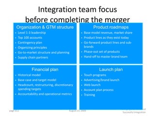 Integration team focus
             before completing the merger
        Organization & GTM structure                            Product roadmaps
    •   Level 1-3 leadership                          •   Base model revenue, market share
    •   Top 100 accounts                              •   Product lines as they exist today
    •   Contingency plan                              •   Go-forward product lines and sub-
    •   Organizing principles                             brands
    •   Go-to-market structure and planning           •   Phase-out set of products
    •   Supply chain partners                         •   Hand-off to master brand team


                 Financial plan                                     Launch plan
    •   Historical model                              •   Touch programs
    •   Base case and target model                    •   Advertising/brand launch
    •   Headcount, restructuring, discretionary       •   Web launch
        spending targets                              •   Account plan process
    •   Accountability and operational metrics        •   Training



                                                                                     Managing a Smooth and
page 651                                    August 23, 2009
                                                                                      Successful Integration
 