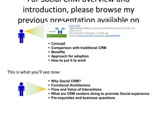 For Social CRM overview and
      introduction, please browse my
     previous presentation available on
               SlideShare.net
                        Concept
                        Comparison with traditional CRM
                        Benefits
                        Approach for adoption
                        How to put it to work


This is what you’ll see now:
                        Why Social CRM?
                        Functional Architecture
                        Flow and Value of Interactions
                        What are CRM vendors doing to promote Social experience
                        Pre-requisites and business questions
 