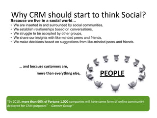 Why CRM should start to think Social?
  Because we live in a social world…
  •   We are inserted in and surrounded by social communities,
  •   We establish relationships based on conversations,
  •   We struggle to be accepted by other groups,
  •   We share our insights with like-minded peers and friends,
  •   We make decisions based on suggestions from like-minded peers and friends.




         … and because customers are,
                    more than everything else,               PEOPLE


“By 2010, more than 60% of Fortune 1.000 companies will have some form of online community
deployed for CRM purposes” – Gartner Group 1
 