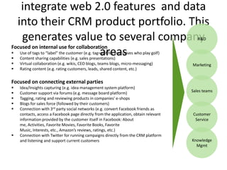 integrate web 2.0 features and data
  into their CRM product portfolio. This
    generates value to several company                                                    R&D
Focused on internal use for collaboration


                                      areas
    Use of tags to “label” the customer (e.g. tag=golf for executives who play golf)
    Content sharing capabilities (e.g. sales presentations)
   Virtual collaboration (e.g. wikis, CEO blogs, teams blogs, micro-messaging)        Marketing
   Rating content (e.g. rating customers, leads, shared content, etc.)


Focused on connecting external parties
   Idea/Insights capturing (e.g. idea management system platform)
   Customer support via forums (e.g. message board platform)                          Sales teams
   Tagging, rating and reviewing products in companies' e-shops
   Blogs for sales force (followed by their customers)
   Connection with 3rd party social networks (e.g. convert Facebook friends as
    contacts, access a Facebook page directly from the application, obtain relevant    Customer
    information provided by the customer itself in Facebook: About                      Service
    me, Activities, Favorite Movies, Favorite Books, Favorite
    Music, Interests, etc., Amazon’s reviews, ratings, etc.)
   Connection with Twitter for running campaigns directly from the CRM platform
    and listening and support current customers                                        Knowledge
                                                                                         Mgmt
 