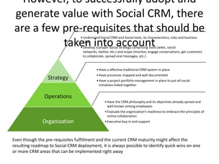 However, to successfully adopt and
generate value with Social CRM, there
are a few pre-requisites that should be
                                  • Understand Social CRM and Social tools, its characteristics, risks and business

          taken into account        case
                                  • Develop a proper Social Strategy comprising tools (wikis, social
                                    networks, twitter, etc.) and scope (monitor, engage conversations, get customers
                                    to collaborate, spread viral messages, etc.)


                                            • Have a effective traditional CRM system in place
                                            • Have processes mapped and well documented
                 Strategy                   • Have a project portfolio management in place to put all social
                                              initiatives linked together


                Operations
                                                  • Have the CRM philosophy and its objectives already spread and
                                                    well-known among employees
                                                  • Evaluate the organization’s readiness to embrace the principles of
                                                    online collaboration
               Organization                       • Executive buy in and support




Even though the pre-requisites fulfillment and the current CRM maturity might affect the
resulting roadmap to Social CRM deployment, it is always possible to identify quick wins on one
or more CRM areas that can be implemented right away
 
