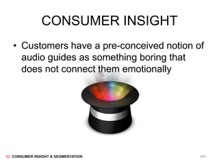 CONSUMER INSIGHT
   • Customers have a pre-conceived notion of
     audio guides as something boring that
     does not connect them emotionally




03. CONSUMER INSIGHT & SEGMENTATION         809
 