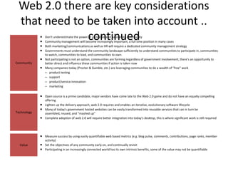 Web 2.0 there are key considerations
 that need to be taken into account ..
             
             
              continued
               Don't underestimate the power of a focused and passionate community
               Community management will become increasingly important, a full time position in many cases
              Both marketing/communications as well as HR will require a dedicated community management strategy
              Governments must understand the community landscape sufficiently to understand communities to participate in, communities
               to watch, communities to lead, and communities to own.
              Not participating is not an option, communities are forming regardless of government involvement, there's an opportunity to
Community      better direct and influence these communities if action is taken now
              Many companies today (Procter & Gamble, etc.) are leveraging communities to do a wealth of "free" work
               – product testing
               – support
               – product/service innovation
               – marketing

              Open source is a prime candidate, major vendors have come late to the Web 2.0 game and do not have an equally compelling
               offering
              Lighten up the delivery approach, web 2.0 requires and enables an iterative, evolutionary software lifecycle
              Many of today's government hosted websites can be easily transformed into reusable services that can in turn be
Technology     assembled, reused, and "mashed up"
              Complete adoption of web 2.0 will require better integration into today's desktop, this is where significant work is still required




              Measure success by using easily quantifiable web based metrics (e.g. blog pulse, comments, contributions, page ranks, member
               activity)
  Value       Set the objectives of any community early on, and continually revisit
              Participating in an increasingly connected world has its own intrinsic benefits, some of the value may not be quantifiable
 