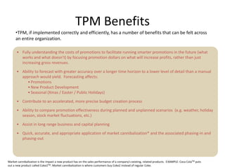 TPM Benefits
     •TPM, if implemented correctly and efficiently, has a number of benefits that can be felt across
     an entire organization.

      • Fully understanding the costs of promotions to facilitate running smarter promotions in the future (what
        works and what doesn’t) by focusing promotion dollars on what will increase profits, rather than just
        increasing gross revenues.

      • Ability to forecast with greater accuracy over a longer time horizon to a lower level of detail than a manual
        approach would yield. Forecasting affects:
           • Promotions
           • New Product Development
           • Seasonal (Xmas / Easter / Public Holidays)

      • Contribute to an accelerated, more precise budget creation process

      • Ability to compare promotion effectiveness during planned and unplanned scenarios (e.g. weather, holiday
        season, stock market fluctuations, etc.)

      • Assist in long range business and capital planning

      • Quick, accurate, and appropriate application of market cannibalization* and the associated phasing-in and
        phasing-out




Market cannibalization is the impact a new product has on the sales performance of a company's existing, related products. EXAMPLE: Coca ColaTM puts
out a new product called Coke2TM. Market cannibalization is where customers buy Coke2 instead of regular Coke.
 
