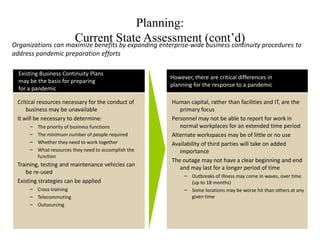 Planning:
                    Current State Assessment (cont’d)
Organizations can maximize benefits by expanding enterprise-wide business continuity procedures to
address pandemic preparation efforts

  Existing Business Continuity Plans
                                                       However, there are critical differences in
  may be the basis for preparing
                                                       planning for the response to a pandemic
  for a pandemic

 Critical resources necessary for the conduct of       Human capital, rather than facilities and IT, are the
     business may be unavailable                          primary focus
 It will be necessary to determine:                    Personnel may not be able to report for work in
      –   The priority of business functions              normal workplaces for an extended time period
      –   The minimum number of people required        Alternate workspaces may be of little or no use
      –   Whether they need to work together           Availability of third parties will take on added
      –   What resources they need to accomplish the      importance
          function
                                                       The outage may not have a clear beginning and end
 Training, testing and maintenance vehicles can
                                                          and may last for a longer period of time
    be re-used
                                                            – Outbreaks of illness may come in waves, over time
 Existing strategies can be applied                           (up to 18 months)
      – Cross-training                                      – Some locations may be worse hit than others at any
      – Telecommuting                                         given time
      – Outsourcing
 