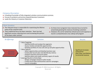 Case I: Revenue Generation for a
                                       Major Wireless Company
Company Description
■ A leading US provider of fully integrated, wireless communications services.
■ Focuses its products and service towards Business Customers
■ Leads the Industry in Customer Retention



Client Situation
■ The Lifecycle Group is responsible for maximizing the lifetime        ■ As these churn programs have matured, focus turned to
  value of the customer base                                              proactively growing the revenue of existing customers
■ Their traditional focus has been retention. Team has had              ■ However, the carrier lacked key infrastructure and capacity to
  significant success reducing churn and increasing the portion           launch a comprehensive cross sell/up sell program
  of the base under contract

   BI Offerings                                      Solution                                                          Results
                           Value Targeting:
                                − Identify, profile and analyze the segments
                                − Assess market and identify opportunities
                                − Develop portfolio of cross-sell and up-sell pilot opportunities
                           Value Capture:                                                                    Significant increases
                                − Select opportunities and develop business case                               achieved for
        Increase                − Create pilot launch plan and identify key metrics
        Revenue                                                                                                pilot, base, and lifetime
                                − Prepare channels and launch pilots                                           incremental revenue
                                − Monitor pilots and create summary report of results
                           Leverage Results to Entire Base
                                − Design campaigns based on pilot results
                                − Create launch plan and business case for campaigns
                                − Launch campaigns

                                                  Copyright © 2006 Accenture All Rights
    938
                                                               Reserved.
 