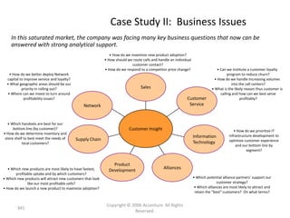 Case Study II: Business Issues
    In this saturated market, the company was facing many key business questions that now can be
    answered with strong analytical support.
                                                               • How do we maximize new product adoption?
                                                            • How should we route calls and handle an individual
                                                                           customer contact?
                                                            • How do we respond to a competitor price change?                     • Can we institute a customer loyalty
   • How do we better deploy Network                                                                                                     program to reduce churn?
  capital to improve service and loyalty?                                                                                       • How do we handle Increasing volumes
  • What geographic areas should be our                                                                                                    into the call centers?
           priority in rolling out?                                              Sales                                        • What is the likely reason thus customer is
  • Where can we invest to turn around                                                                                              calling and how can we best serve
             profitability issues?                                                                           Customer                            profitably?
                                               Network                                                        Service



   • Which handsets are best for our
      bottom line (by customer)?                                          Customer Insight                                                  • How do we prioritize IT
• How do we determine inventory and
                                                                                                                   Information           infrastructure development to
 store shelf to best meet the needs of      Supply Chain
                                                                                                                   Technology            optimize customer experience
            local customers?
                                                                                                                                             and our bottom line by
                                                                                                                                                    segment?


                                                                Product
   • Which new products are most likely to have fastest,                                       Alliances
                                                              Development
       profitable uptake and by which customers?
• Which new products will attract new customers that look                                                          • Which potential alliance partners’ support our
              like our most profitable cells?                                                                                     customer strategy?
• How do we launch a new product to maximize adoption?                                                              • Which alliances are most likely to attract and
                                                                                                                    retain the “best” customers? On what terms?


                                                             Copyright © 2006 Accenture All Rights
        941
                                                                          Reserved.
 