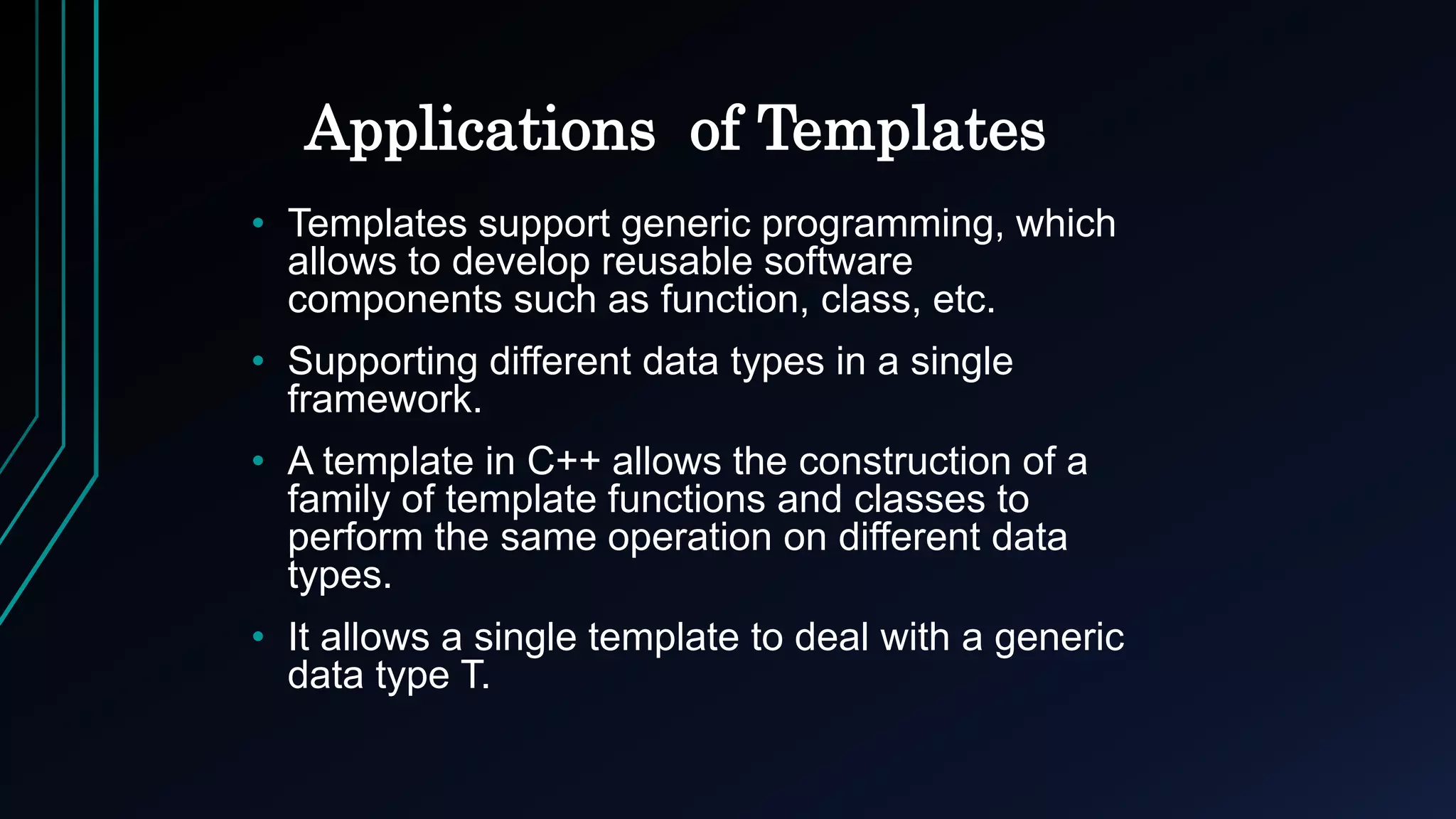Applications of Templates
• Templates support generic programming, which
allows to develop reusable software
components such as function, class, etc.
• Supporting different data types in a single
framework.
• A template in C++ allows the construction of a
family of template functions and classes to
perform the same operation on different data
types.
• It allows a single template to deal with a generic
data type T.
 