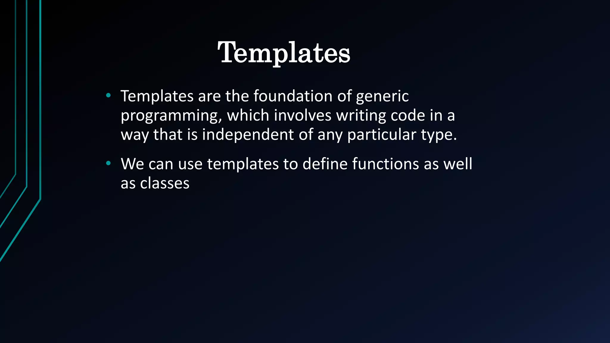 Templates
• Templates are the foundation of generic
programming, which involves writing code in a
way that is independent of any particular type.
• We can use templates to define functions as well
as classes
 