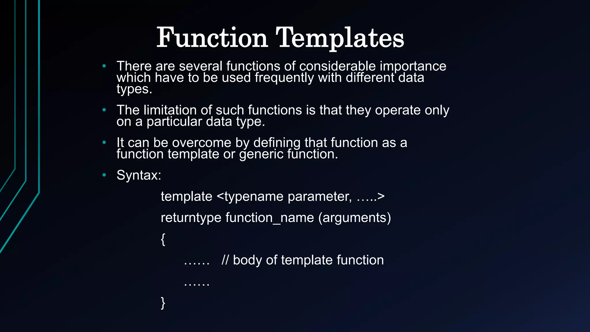 Function Templates
• There are several functions of considerable importance
which have to be used frequently with different data
types.
• The limitation of such functions is that they operate only
on a particular data type.
• It can be overcome by defining that function as a
function template or generic function.
• Syntax:
template <typename parameter, …..>
returntype function_name (arguments)
{
…… // body of template function
……
}
 