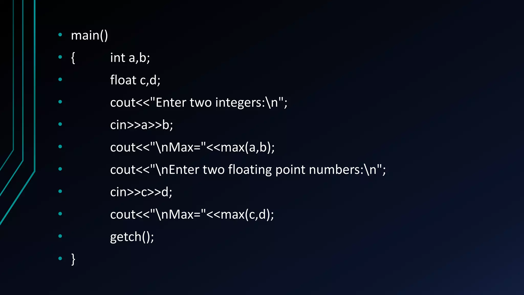 • main()
• { int a,b;
• float c,d;
• cout<<"Enter two integers:n";
• cin>>a>>b;
• cout<<"nMax="<<max(a,b);
• cout<<"nEnter two floating point numbers:n";
• cin>>c>>d;
• cout<<"nMax="<<max(c,d);
• getch();
• }
 