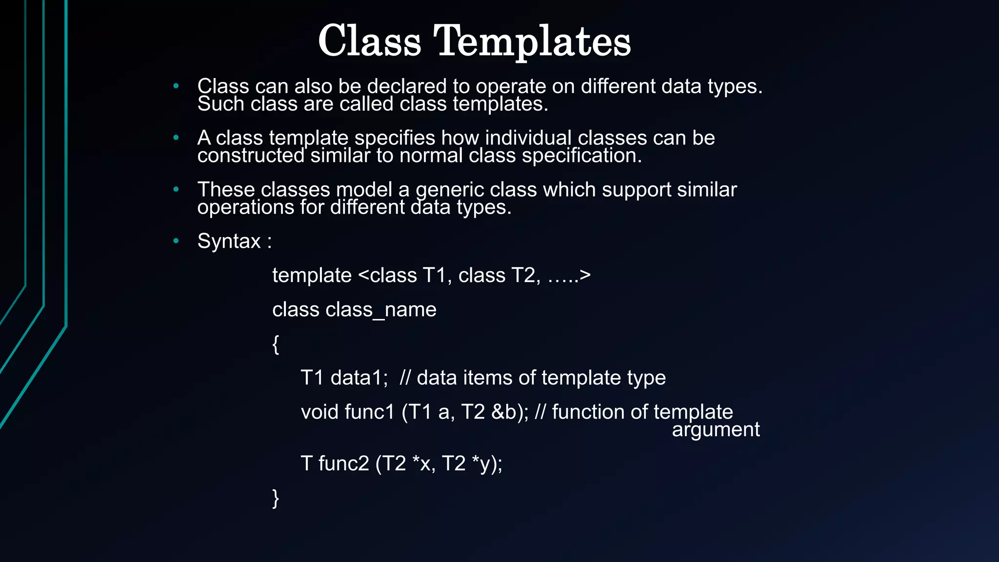 Class Templates
• Class can also be declared to operate on different data types.
Such class are called class templates.
• A class template specifies how individual classes can be
constructed similar to normal class specification.
• These classes model a generic class which support similar
operations for different data types.
• Syntax :
template <class T1, class T2, …..>
class class_name
{
T1 data1; // data items of template type
void func1 (T1 a, T2 &b); // function of template
argument
T func2 (T2 *x, T2 *y);
}
 