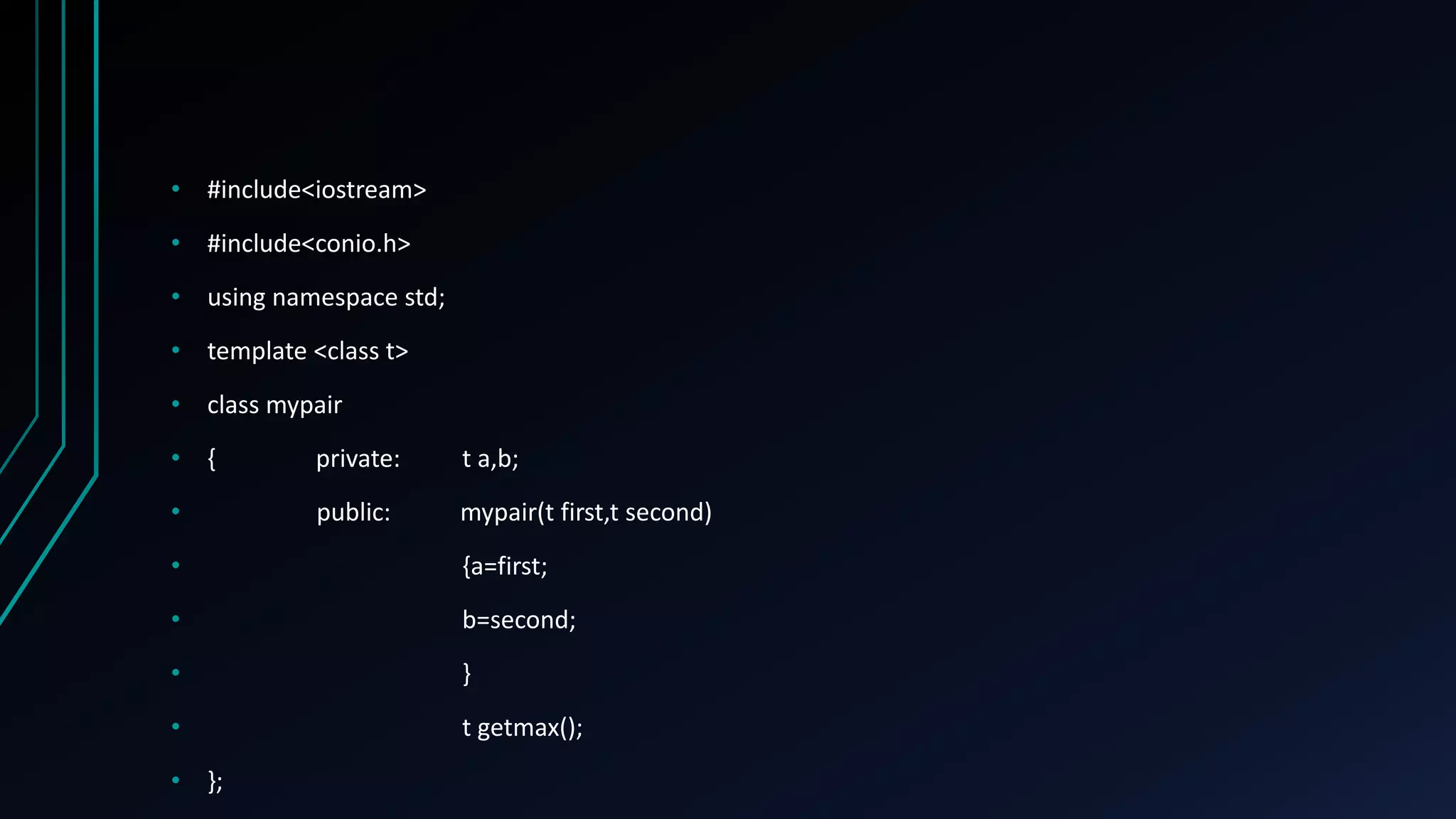 • #include<iostream>
• #include<conio.h>
• using namespace std;
• template <class t>
• class mypair
• { private: t a,b;
• public: mypair(t first,t second)
• {a=first;
• b=second;
• }
• t getmax();
• };
 