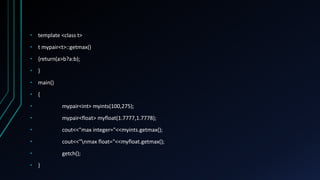 • template <class t>
• t mypair<t>::getmax()
• {return(a>b?a:b);
• }
• main()
• {
• mypair<int> myints(100,275);
• mypair<float> myfloat(1.7777,1.7778);
• cout<<"max integer="<<myints.getmax();
• cout<<"nmax float="<<myfloat.getmax();
• getch();
• }
 