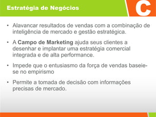 Estratégia de Negócios Alavancar resultados de vendas com a combinação de inteligência de mercado e gestão estratégica.  A  Campo de Marketing  ajuda seus clientes a desenhar e implantar uma estratégia comercial integrada e de alta performance.  Impede que o entusiasmo da força de vendas baseie-se no empirismo Permite a tomada de decisão com informações precisas de mercado. 