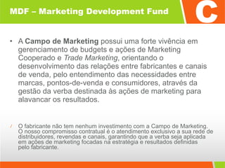MDF – Marketing Development Fund A  Campo de Marketing  possui uma forte vivência em gerenciamento de budgets e ações de Marketing Cooperado e  Trade Marketing , orientando o desenvolvimento das relações entre fabricantes e canais de venda, pelo entendimento das necessidades entre marcas, pontos-de-venda e consumidores, através da gestão da verba destinada às ações de marketing para alavancar os resultados. O fabricante não tem nenhum investimento com a Campo de Marketing.  O nosso compromisso contratual é o atendimento exclusivo a sua rede de distribuidores, revendas e canais, garantindo que a verba seja aplicada  em ações de marketing focadas na estratégia e resultados definidas  pelo fabricante. 