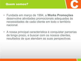 Quem somos? Fundada em março de 1994, a  Works Promoções  desenvolve atividades promocionais adequadas às necessidades de cada cliente em todo o território nacional. A nossa principal característica é conquistar parcerias de longo prazo, e buscar com os nossos clientes, resultados de que atendam as suas perspectivas. 