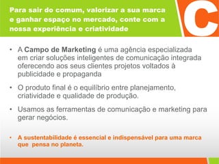 Para sair do comum, valorizar a sua marca e ganhar espaço no mercado, conte com a nossa experiência e criatividade A  Campo de Marketing  é uma agência especializada  em criar soluções inteligentes de comunicação integrada oferecendo aos seus clientes projetos voltados à publicidade e propaganda O produto final é o equilíbrio entre planejamento, criatividade e qualidade de produção. Usamos as ferramentas de comunicação e marketing para gerar negócios. A   sustentabilidade é essencial e indispensável para uma marca que  pensa no planeta. 