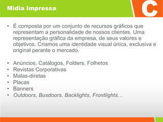 Mídia Impressa É composta por um conjunto de recursos gráficos que representam a personalidade de nossos clientes. Uma representação gráfica da empresa, de seus valores e objetivos. Criamos uma identidade visual única, exclusiva e original perante o mercado. Anúncios, Catálogos, Folders, Folhetos Revistas Corporativas Malas-diretas  Placas Banners  Outdoors ,  Busdoors ,  Backlights ,  Frontlights …  