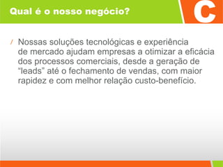 Qual é o nosso negócio? Nossas soluções tecnológicas e experiência  de mercado ajudam empresas a otimizar a eficácia dos processos comerciais, desde a geração de “leads” até o fechamento de vendas, com maior rapidez e com melhor relação custo-benefício. 