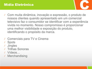 Mídia Eletrônica Com muita dinâmica, inovação e expressão, o produto de nossos clientes quando apresentado em um comercial televisivo faz o consumidor se identificar com a experiência vivida no momento. Nosso compromisso é proporcionar uma melhor visibilidade e exposição do produto, identificando o propósito da marca. Comerciais para TV e Cinema  Spots  Jingles  Trilhas Sonoras  Vídeos… Merchandising  
