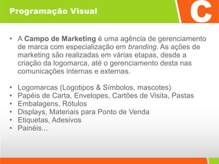 Programação Visual A  Campo de Marketing  é uma agência de gerenciamento de marca com especialização em  branding . As ações de marketing são realizadas em várias etapas, desde a criação da logomarca, até o gerenciamento desta nas comunicações internas e externas. Logomarcas (Logotipos & Símbolos, mascotes)  Papéis de Carta, Envelopes, Cartões de Visita, Pastas Embalagens, Rótulos Displays, Materiais para Ponto de Venda Etiquetas, Adesivos  Painéis... 