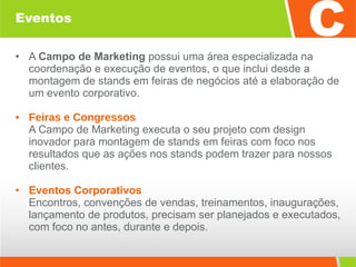 Eventos A  Campo de Marketing  possui uma área especializada na coordenação e execução de eventos, o que inclui desde a montagem de stands em feiras de negócios até a elaboração de um evento corporativo. Feiras e Congressos A Campo de Marketing executa o seu projeto com design inovador para montagem de stands em feiras com foco nos resultados que as ações nos stands podem trazer para nossos clientes. Eventos Corporativos Encontros, convenções de vendas, treinamentos, inaugurações, lançamento de produtos, precisam ser planejados e executados, com foco no antes, durante e depois. 