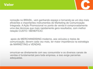 Valor Promoção no BRASIL, vem ganhando espaço e tornando-se um dos mais eficientes e importantes instrumentos de Marketing de Comunicação Integrada. A Ação Promocional no ponto de venda é comprovadamente uma das técnicas que mais rapidamente gera resultados, com melhor relação CUSTO / BENEFÍCIO. O apoio do MERCHANDISING moderno, aos veículos e meios de comunicação, devem cada vez mais, ter maior importância na estratégia de MARKETING e VENDAS. Comunicar-se diretamente com seu consumidor e os diversos canais de vendas é fundamental para toda empresa, e isso exige parcerias adequadas. 