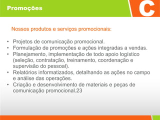 Promoções Nossos produtos e serviços promocionais: Projetos de comunicação promocional. Formulação de promoções e ações integradas a vendas. Planejamento, implementação de todo apoio logístico (seleção, contratação, treinamento, coordenação e supervisão do pessoal). Relatórios informatizados, detalhando as ações no campo e análise das operações. Criação e desenvolvimento de materiais e peças de comunicação promocional.23 