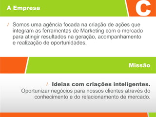 A Empresa Somos uma agência focada na criação de ações que integram as ferramentas de Marketing com o mercado  para atingir resultados na geração, acompanhamento  e realização de oportunidades. Ideias com criações inteligentes. Oportunizar negócios para nossos clientes através do conhecimento e do relacionamento de mercado. Missão 