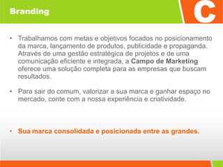 Branding Trabalhamos com metas e objetivos focados no posicionamento da marca, lançamento de produtos, publicidade e propaganda. Através de uma gestão estratégica de projetos e de uma comunicação eficiente e integrada, a  Campo de Marketing  oferece uma solução completa para as empresas que buscam resultados. Para sair do comum, valorizar a sua marca e ganhar espaço no mercado, conte com a nossa experiência e criatividade. Sua   marca consolidada e posicionada entre as grandes. 