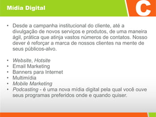 Mídia Digital Desde a campanha institucional do cliente, até a divulgação de novos serviços e produtos, de uma maneira ágil, prática que atinja vastos números de contatos. Nosso dever é reforçar a marca de nossos clientes na mente de seus públicos-alvo. Website ,  Hotsite Email Marketing  Banners para Internet  Multimídia Mobile Marketing Podcasting  - é uma nova mídia digital pela qual você ouve seus programas preferidos onde e quando quiser. 