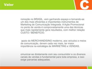 Valor Promoção no BRASIL, vem ganhando espaço e tornando-se um dos mais eficientes e importantes instrumentos de Marketing de Comunicação Integrada. A Ação Promocional no ponto de venda é comprovadamente uma das técnicas que mais rapidamente gera resultados, com melhor relação CUSTO / BENEFÍCIO. O apoio do MERCHANDISING moderno, aos veículos e meios de comunicação, devem cada vez mais, ter maior importância na estratégia de MARKETING e VENDAS. Comunicar-se diretamente com seu consumidor e os diversos canais de vendas é fundamental para toda empresa, e isso exige parcerias adequadas. 